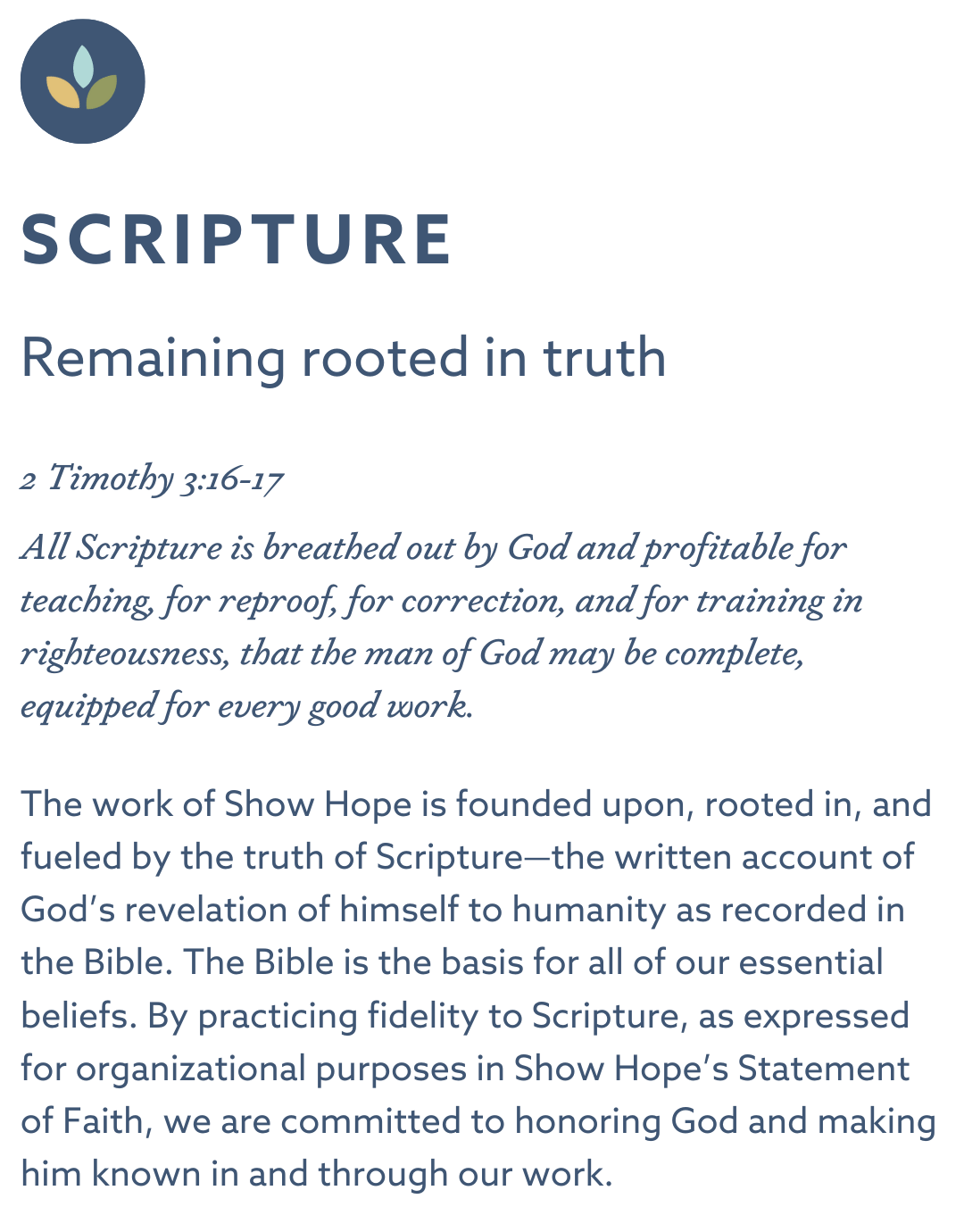 SCRIPTURE Remaining rooted in truth 2 Timothy 3:16-17 “All Scripture is breathed out by God and profitable for teaching, for reproof, for correction, and for training in righteousness, that the man of God may be complete, equipped for every good work.” The work of Show Hope is founded upon, rooted in, and fueled by the truth of Scripture—the written account of God’s revelation of himself to humanity as recorded in the Bible. The Bible is the basis for all of our essential beliefs. By practicing fidelity to Scripture, as expressed for organizational purposes in Show Hope’s Statement of Faith, we are committed to honoring God and making him known in and through our work.