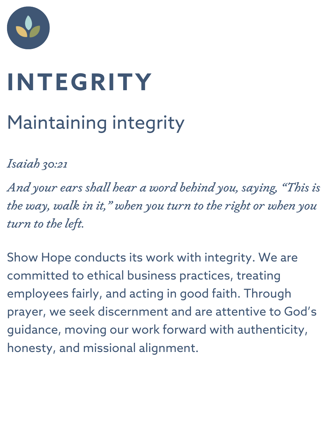INTEGRITY Maintaining integrity Isaiah 30:21 “And your ears shall hear a word behind you, saying, ‘This is the way, walk in it,’ when you turn to the right or when you turn to the left.” Show Hope conducts its work with integrity. We are committed to ethical business practices, treating employees fairly, and acting in good faith. Through prayer, we seek discernment and are attentive to God’s guidance, moving our work forward with authenticity, honesty, and missional alignment.