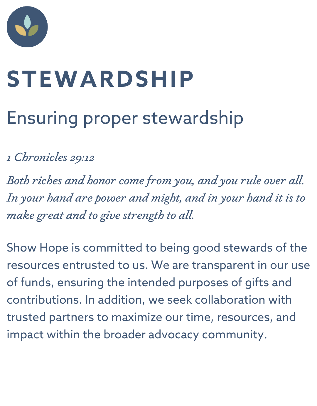 STEWARDSHIP Ensuring proper stewardship 1 Chronicles 29:12 “Both riches and honor come from you, and you rule over all. In your hand are power and might, and in your hand it is to make great and to give strength to all.” Show Hope is committed to being good stewards of the resources entrusted to us. We are transparent in our use of funds, ensuring the intended purposes of gifts and contributions. In addition, we seek collaboration with trusted partners to maximize our time, resources, and impact within the broader advocacy community.